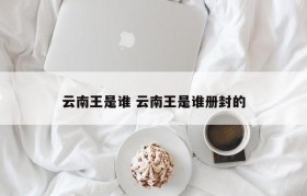 云南王是谁 云南王是谁册封的